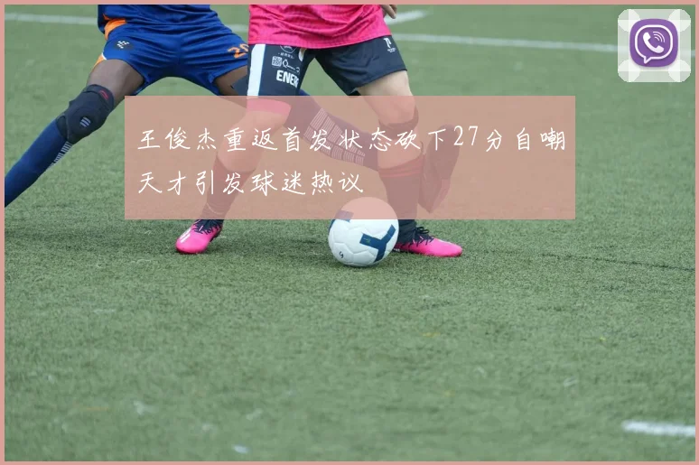 王俊杰重返首发状态砍下27分自嘲天才引发球迷热议