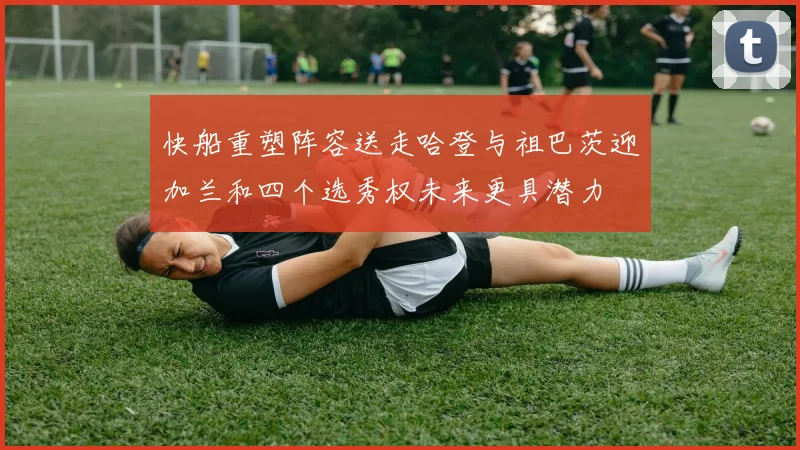快船重塑阵容送走哈登与祖巴茨迎加兰和四个选秀权未来更具潜力
