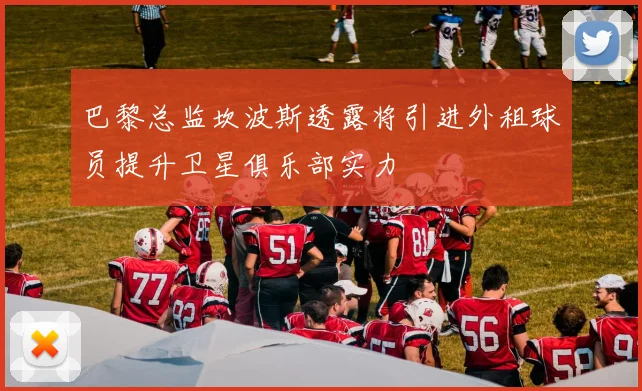 巴黎总监坎波斯透露将引进外租球员提升卫星俱乐部实力