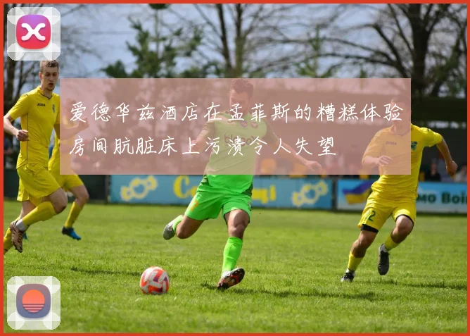 爱德华兹酒店在孟菲斯的糟糕体验房间肮脏床上污渍令人失望