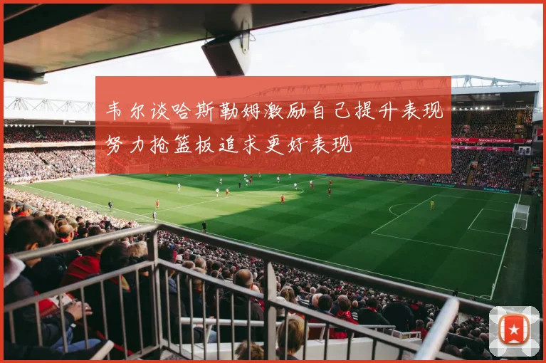 韦尔谈哈斯勒姆激励自己提升表现努力抢篮板追求更好表现