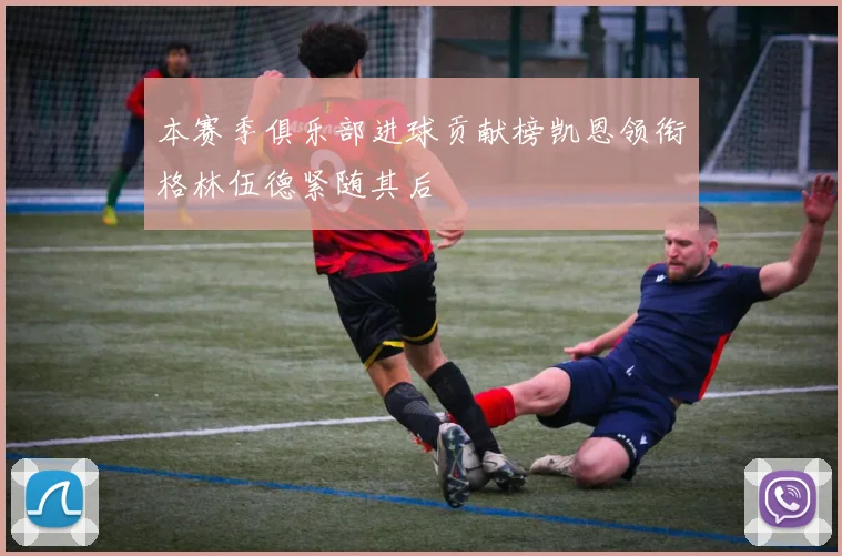 本赛季俱乐部进球贡献榜凯恩领衔格林伍德紧随其后