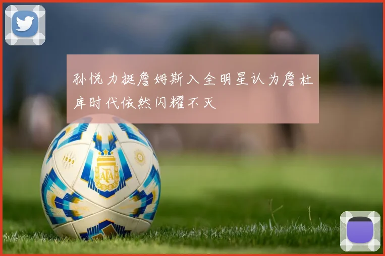 孙悦力挺詹姆斯入全明星认为詹杜库时代依然闪耀不灭