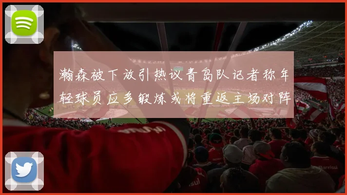 瀚森被下放引热议青岛队记者称年轻球员应多锻炼或将重返主场对阵国王