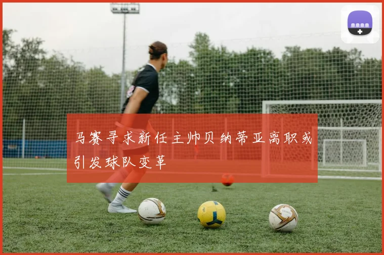 马赛寻求新任主帅贝纳蒂亚离职或引发球队变革
