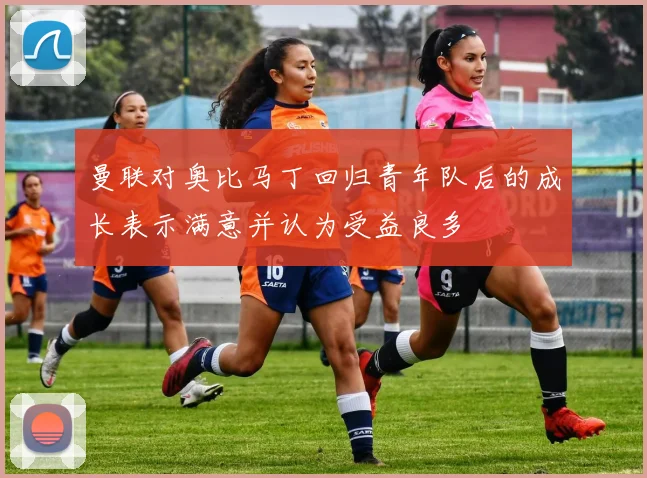 曼联对奥比马丁回归青年队后的成长表示满意并认为受益良多