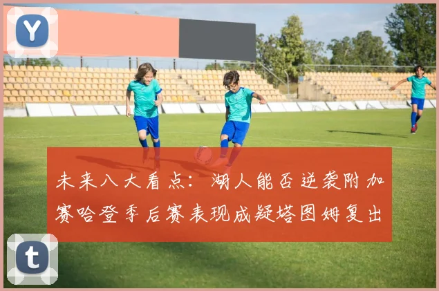 未来八大看点：湖人能否逆袭附加赛哈登季后赛表现成疑塔图姆复出能否助力球队
