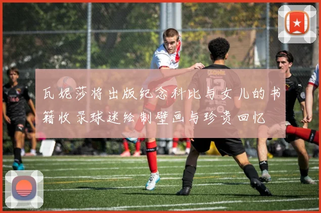瓦妮莎将出版纪念科比与女儿的书籍收录球迷绘制壁画与珍贵回忆