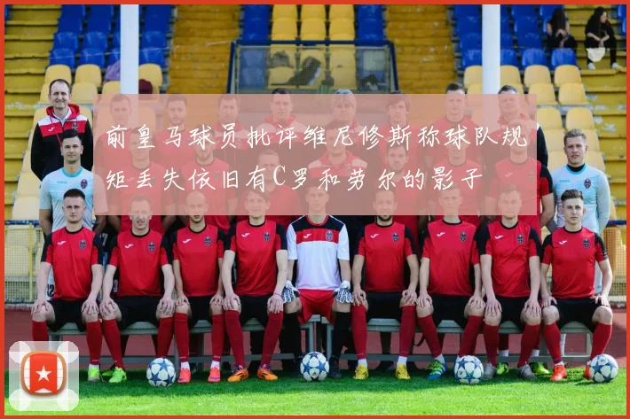 前皇马球员批评维尼修斯称球队规矩丢失依旧有C罗和劳尔的影子