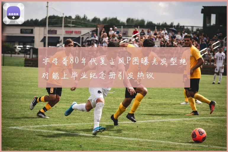 字母哥80年代复古风P图曝光发型绝对能上毕业纪念册引发热议