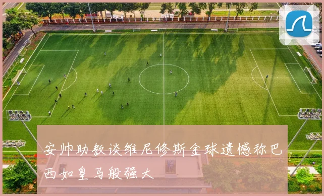 安帅助教谈维尼修斯金球遗憾称巴西如皇马般强大